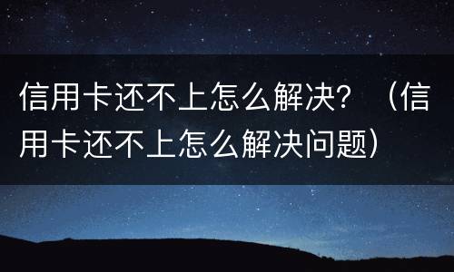 信用卡还不上怎么解决？（信用卡还不上怎么解决问题）