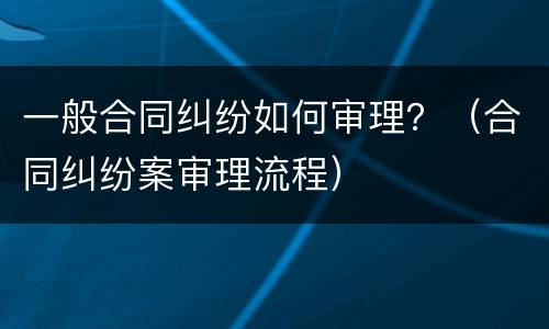 一般合同纠纷如何审理？（合同纠纷案审理流程）