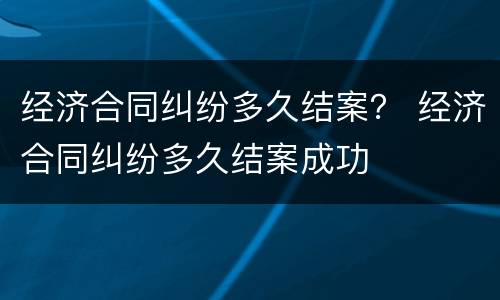 经济合同纠纷多久结案？ 经济合同纠纷多久结案成功
