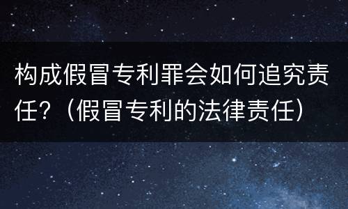 构成假冒专利罪会如何追究责任?（假冒专利的法律责任）