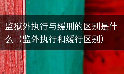 监狱外执行与缓刑的区别是什么（监外执行和缓行区别）