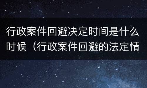行政案件回避决定时间是什么时候（行政案件回避的法定情形）