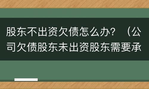 股东不出资欠债怎么办？（公司欠债股东未出资股东需要承担吗）