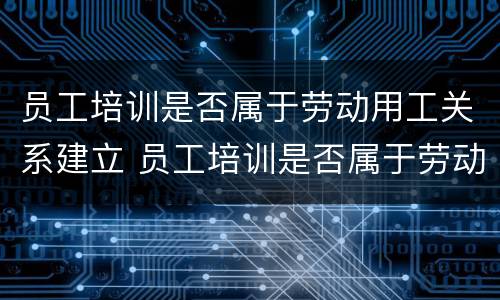 员工培训是否属于劳动用工关系建立 员工培训是否属于劳动用工关系建立的内容