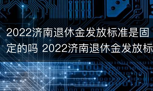 2022济南退休金发放标准是固定的吗 2022济南退休金发放标准是固定的吗知乎