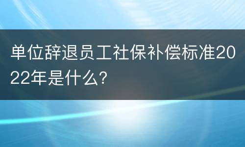 单位辞退员工社保补偿标准2022年是什么？