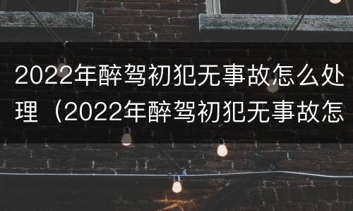 2022年醉驾初犯无事故怎么处理（2022年醉驾初犯无事故怎么处理的）