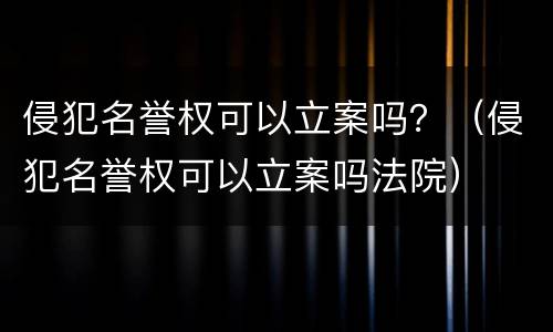 侵犯名誉权可以立案吗？（侵犯名誉权可以立案吗法院）