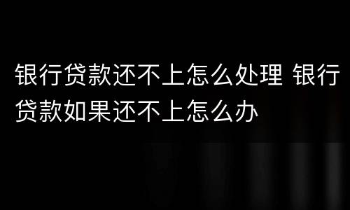 银行贷款还不上怎么处理 银行贷款如果还不上怎么办