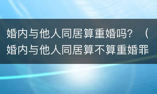 婚内与他人同居算重婚吗？（婚内与他人同居算不算重婚罪）