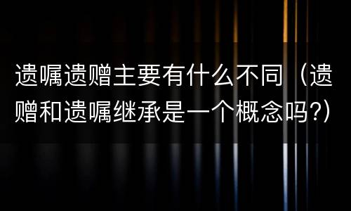 遗嘱遗赠主要有什么不同（遗赠和遗嘱继承是一个概念吗?）