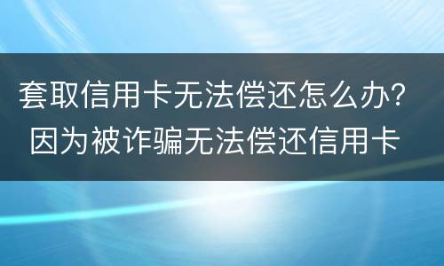 套取信用卡无法偿还怎么办？ 因为被诈骗无法偿还信用卡
