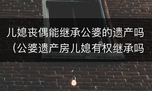 儿媳丧偶能继承公婆的遗产吗（公婆遗产房儿媳有权继承吗 ?）