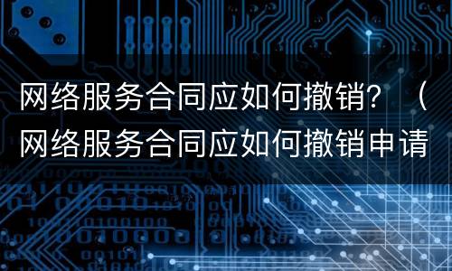 网络服务合同应如何撤销？（网络服务合同应如何撤销申请）