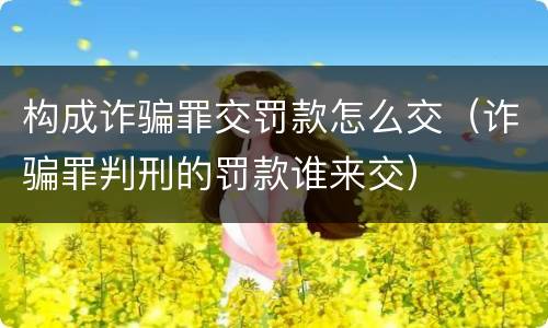 构成诈骗罪交罚款怎么交（诈骗罪判刑的罚款谁来交）