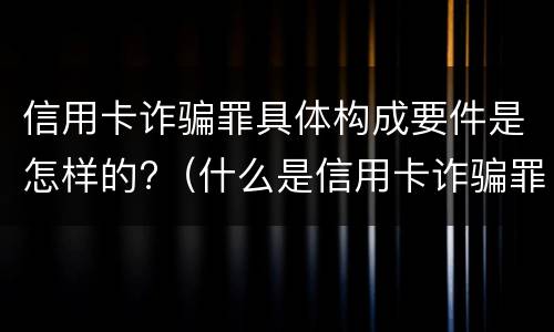 信用卡诈骗罪具体构成要件是怎样的?（什么是信用卡诈骗罪）
