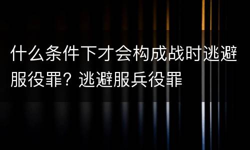 什么条件下才会构成战时逃避服役罪? 逃避服兵役罪