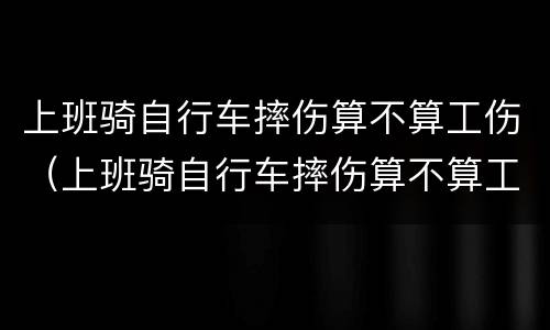上班骑自行车摔伤算不算工伤（上班骑自行车摔伤算不算工伤范围）