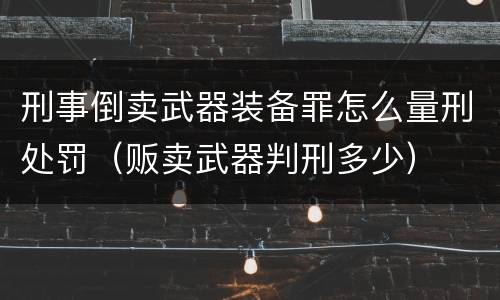 刑事倒卖武器装备罪怎么量刑处罚（贩卖武器判刑多少）