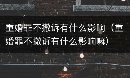 重婚罪不撤诉有什么影响（重婚罪不撤诉有什么影响嘛）