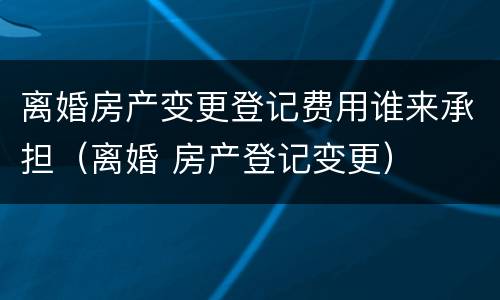 离婚房产变更登记费用谁来承担（离婚 房产登记变更）