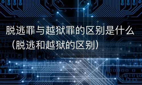 脱逃罪与越狱罪的区别是什么（脱逃和越狱的区别）