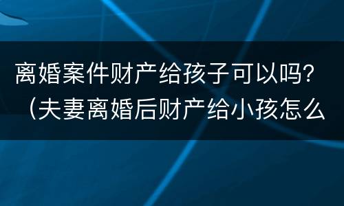 离婚案件财产给孩子可以吗？（夫妻离婚后财产给小孩怎么处理）