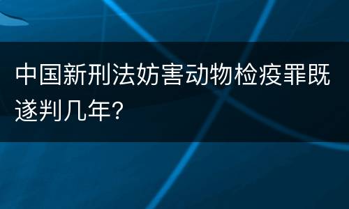 中国新刑法妨害动物检疫罪既遂判几年？