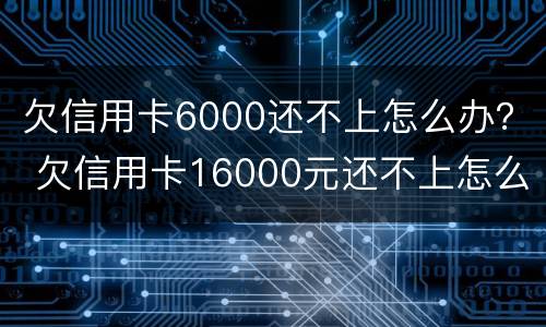 欠信用卡6000还不上怎么办？ 欠信用卡16000元还不上怎么办