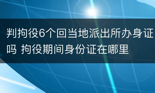 判拘役6个回当地派出所办身证吗 拘役期间身份证在哪里