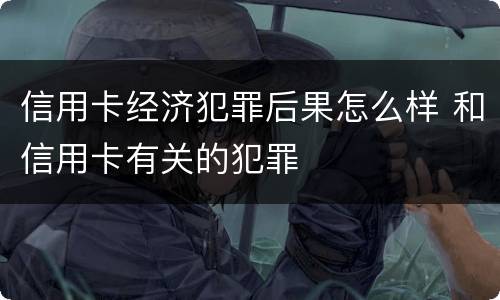 信用卡经济犯罪后果怎么样 和信用卡有关的犯罪
