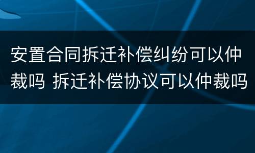 安置合同拆迁补偿纠纷可以仲裁吗 拆迁补偿协议可以仲裁吗