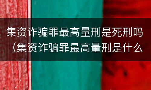 集资诈骗罪最高量刑是死刑吗（集资诈骗罪最高量刑是什么）