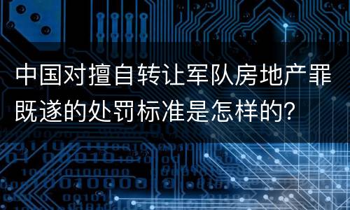 中国对擅自转让军队房地产罪既遂的处罚标准是怎样的？
