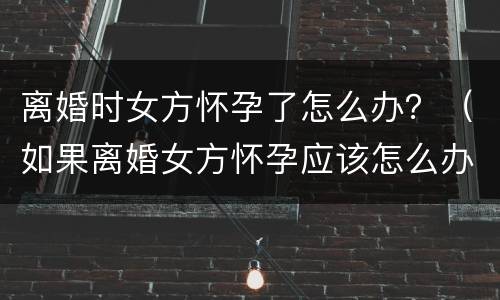 离婚时女方怀孕了怎么办？（如果离婚女方怀孕应该怎么办）