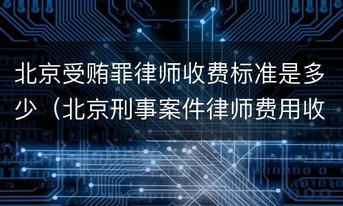 北京受贿罪律师收费标准是多少（北京刑事案件律师费用收取标准）