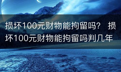 损坏100元财物能拘留吗？ 损坏100元财物能拘留吗判几年