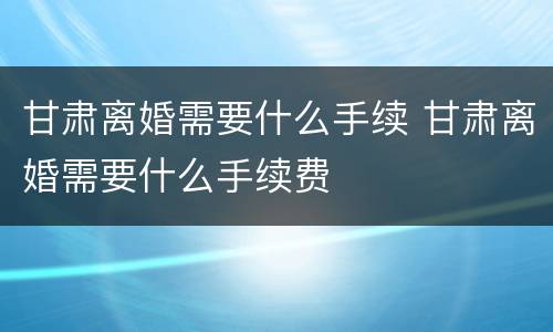 甘肃离婚需要什么手续 甘肃离婚需要什么手续费