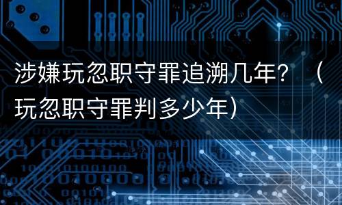 涉嫌玩忽职守罪追溯几年？（玩忽职守罪判多少年）