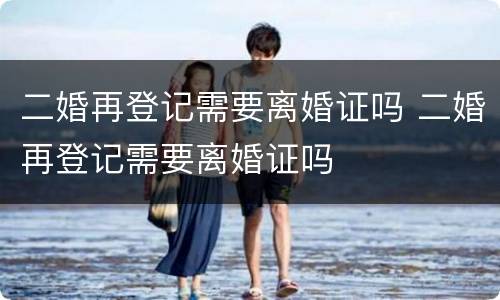 二婚再登记需要离婚证吗 二婚再登记需要离婚证吗