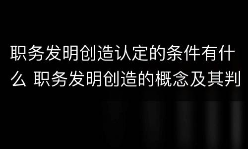 职务发明创造认定的条件有什么 职务发明创造的概念及其判定标准
