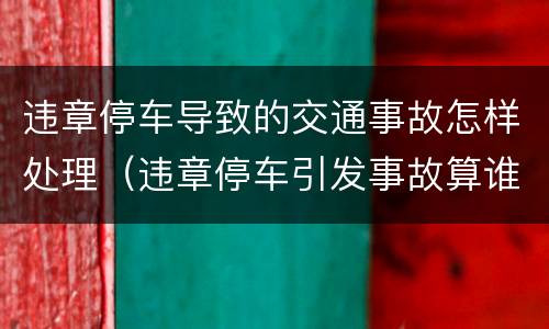 违章停车导致的交通事故怎样处理（违章停车引发事故算谁的责任）