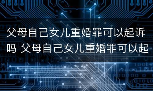 父母自己女儿重婚罪可以起诉吗 父母自己女儿重婚罪可以起诉吗怎么判