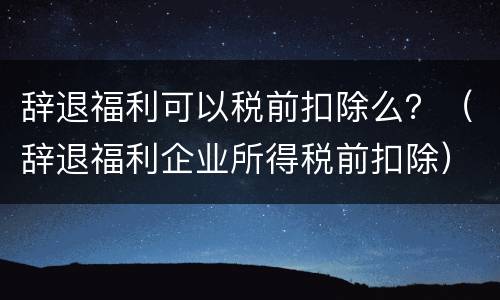 辞退福利可以税前扣除么？（辞退福利企业所得税前扣除）