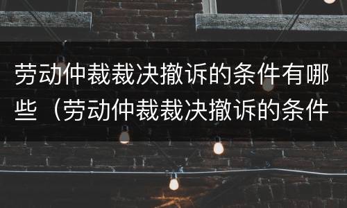 劳动仲裁裁决撤诉的条件有哪些（劳动仲裁裁决撤诉的条件有哪些规定）