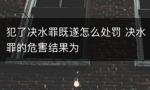 犯了决水罪既遂怎么处罚 决水罪的危害结果为