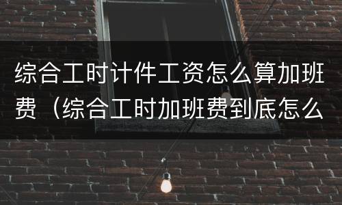综合工时计件工资怎么算加班费（综合工时加班费到底怎么计算）