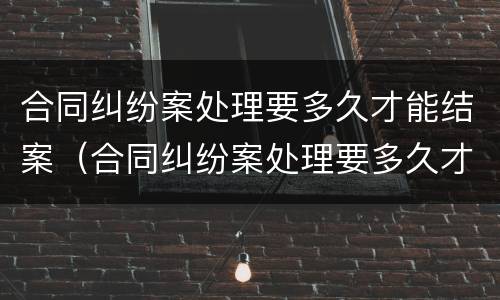 合同纠纷案处理要多久才能结案（合同纠纷案处理要多久才能结案成功）