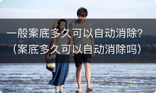 一般案底多久可以自动消除？（案底多久可以自动消除吗）