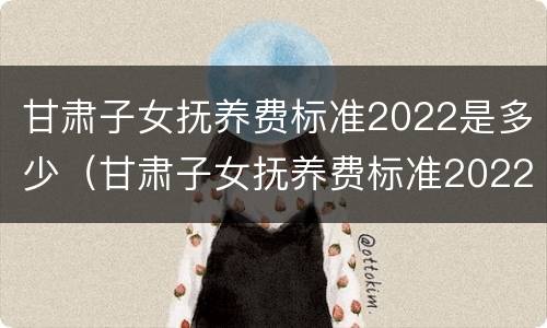 甘肃子女抚养费标准2022是多少（甘肃子女抚养费标准2022是多少呢）